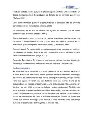 Producto es todo aquello que puede ofrecerse para satisfacer una necesidad o un
deseo, la importancia de los productos es disfrutar de los servicios que ofrecen.
(Burbano, 2001)
Valor es la estimación que hace el consumidor de la capacidad total del producto
para satisfacer sus necesidades. (Acosta, 2006)
El intercambio es el acto de obtener de alguien un producto que se desea
ofreciendo algo a cambio. (Acosta, 2006))
El mercado está formado por todos los clientes potenciales que comparten una
necesidad o deseo específico y que podrían estar dispuestos a participar en un
intercambio que satisfaga esa necesidad o deseo. (Castiblanco,2006)
Campo Laboral: Se puede definir como las oportunidades que tiene un individuo
de conseguir un empleo. Esto se ve más comúnmente cuando se revisa el perfil
de una carrera universitaria. (Vega, 2000)
Desarrollo Tecnológico: Es el avance que tiene un país en cuanto a tecnología.
Esto influye en la economía y el mismo desarrollo del país. (Burbano, 2001)
Evaluación teórica
Ya explicados cada uno de los conceptos, podemos dar ahora si una explicación
al tema. Esto se ve relacionado ya que para que exista un desarrollo tecnológico
se necesita de personal lo que nos lleva a conseguir un empleo, el capo laboral.
Pero esto aparte de tener sus pros también tiene sus contras. Como se ha
escuchado en las noticias, el desempleo es una de las causas más agobiantes en
México y es muy difícil encontrar un trabajo y más a cierta edad. También este
tema se puede entender que la tecnología va avanzando y que las maquinas han
quitado empleo que antiguamente hacían las personas. Aunque parezca ciencia
ficción es una realidad, es tanto el afán del hombre por obtener las cosas más
fáciles que inventa tecnología para facilitar la vida teniendo como desventaja
aumento de desempleo y disminuyendo el ritmo de vida.
 