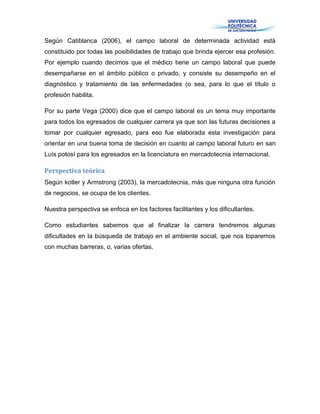 Según Catiblanca (2006), el campo laboral de determinada actividad está
constituido por todas las posibilidades de trabajo que brinda ejercer esa profesión.
Por ejemplo cuando decimos que el médico tiene un campo laboral que puede
desempañarse en el ámbito público o privado, y consiste su desempeño en el
diagnóstico y tratamiento de las enfermedades (o sea, para lo que el título o
profesión habilita.
Por su parte Vega (2000) dice que el campo laboral es un tema muy importante
para todos los egresados de cualquier carrera ya que son las futuras decisiones a
tomar por cualquier egresado, para eso fue elaborada esta investigación para
orientar en una buena toma de decisión en cuanto al campo laboral futuro en san
Luís potosí para los egresados en la licenciatura en mercadotecnia internacional.
Perspectiva teórica
Según kotler y Armstrong (2003), la mercadotecnia, más que ninguna otra función
de negocios, se ocupa de los clientes.
Nuestra perspectiva se enfoca en los factores facilitantes y los dificultantes.
Como estudiantes sabemos que al finalizar la carrera tendremos algunas
dificultades en la búsqueda de trabajo en el ambiente social, que nos toparemos
con muchas barreras, o, varias ofertas.
 