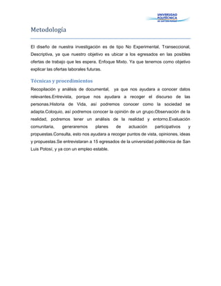 Metodología
El diseño de nuestra investigación es de tipo No Experimental, Transeccional,
Descriptiva, ya que nuestro objetivo es ubicar a los egresados en las posibles
ofertas de trabajo que les espera. Enfoque Mixto. Ya que tenemos como objetivo
explicar las ofertas laborales futuras.
Técnicas y procedimientos
Recopilación y análisis de documental, ya que nos ayudara a conocer datos
relevantes.Entrevista, porque nos ayudara a recoger el discurso de las
personas.Historia de Vida, así podremos conocer como la sociedad se
adapta.Coloquio, así podremos conocer la opinión de un grupo.Observación de la
realidad, podremos tener un análisis de la realidad y entorno.Evaluación
comunitaria, generaremos planes de actuación participativos y
propuestas.Consulta, esto nos ayudara a recoger puntos de vista, opiniones, ideas
y propuestas.Se entrevistaran a 15 egresados de la universidad politécnica de San
Luis Potosí, y ya con un empleo estable.
 