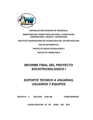 REPUBLICA BOLIVARIANA DE VENEZUELA
MINISTERIO DEL PODER POPULAR PARA LA EDUCACION
UNIVERSITARIA, CIENCIA Y TECNOLOGIA
INSTITUTO UNIVERSITARIO DE TECNOLOGIA DEL ESTADO BOLIVAR
PNF EN INFORMATICA
PROYECTO SOCIO-TECNOLOGICO I
TRAYECTO I SEMESTRE II
INFORME FINAL DEL PROYECTO
SOCIOTECNOLOGICO I
SOPORTE TECNICO A USUARIAS,
USUARIOS Y EQUIPOS
GRUPO N° 5 SECCION II-INF-4M TURNO MAÑANA
CIUDAD BOLIVAR, 29 DE JUNIO DEL 2015
 