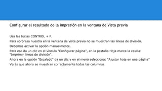 Configurar el resultado de la impresión en la ventana de Vista previa 
Usa las teclas CONTROL + P. 
Para sorpresa nuestra en la ventana de vista previa no se muestran las líneas de división. 
Debemos activar la opción manualmente. 
Para eso da un clic en el vínculo "Configurar página", en la pestaña Hoja marca la casilla: 
"Imprimir líneas de división". 
Ahora en la opción "Escalado" da un clic y en el menú selecciona: "Ajustar hoja en una página" 
Verás que ahora se muestran correctamente todas las columnas. 
 