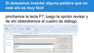 Si deseamos insertar alguna palabra que no 
esté ahí es muy fácil 
pinchamos la tecla F7, luego la opción revisar y 
de ahí obtendremos el cuadro de diálogo. 
 