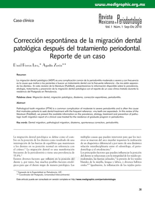 www.medigraphic.org.mx


Caso clínico
                                                                                             Vol. 1 Núm. 1 Sep-Dic 2010



Corrección espontánea de la migración dental
patológica después del tratamiento periodontal.
             Reporte de un caso
David Porras Lira,* Agustín Zerón**

  Resumen

  La migración dental patológica (MDP) es una complicación común de la periodontitis moderada a severa y con frecuencia
  es la causa que motiva a los pacientes a buscar un tratamiento dental con la frecuente referencia: «Se me están separan-
  do los dientes». En esta revisión de la literatura (PubMed), presentaremos la información disponible sobre la prevalencia,
  etiología, tratamiento y prevención de la migración dental patológica con el reporte de un caso clínico tratado durante la
  residencia del Postgrado en Periodoncia.

  Palabras clave: Migración dental, migración patológica, diastema, corrección espontánea, periodontitis.

  Abstract

  Pathological tooth migration (PTM) is a common complication of moderate to severe periodontitis and is often the cause
  that motivates patients to seek dental treatment with the frequent reference: «my teeth are separated». In this review of the
  literature (PubMed), we present the available information on the prevalence, etiology, treatment and prevention of patho-
  logic tooth migration report of a clinical case treated for the residence of graduate program in periodontics.

  Key words: Dental migration, pathological migration, diastema, spontaneous correction, periodontitis.




La migración dental patológica se define como el cam-              múltiples causas que pueden intervenir para que los inci-
bio en la posición de los dientes como resultado de una            sivos se muevan del arco maxilar requieren la realización
interrupción de las fuerzas de equilibrio que mantienen            de un diagnóstico diferencial y por tanto de una dinámica
a los dientes en su posición normal en referencia con              relación interdisciplinaria entre el odontólogo, el perio-
el cráneo.1 La migración dental es una manifestación               dontólogo y el ortodoncista.3
frecuente de la periodontitis y tiene una prevalencia de           Los principales factores que pueden influenciar la posición
55.8%.2                                                            del diente se relacionan con la integridad de los tejidos pe-
                                   www.medigraphic.org.mx
Existen diversos factores que influyen en la posición del
diente y, por tanto, hay muchos posibles factores etioló-
                                                                   riodontales, las fuerzas oclusales,3 la presión de los tejidos
                                                                   blandos de la mejilla, lengua y labios, y diversos hábitos
gicos para que el diente migre de manera patológica. Las           orales.4,5 Igualmente, la inflamación de los tejidos perio-

  * Egresado de la Especialidad en Periodoncia, UIC.
  ** Coordinador del Postgrado, Universidad Intercontinental.

  Este artículo puede ser consultado en versión completa en http://www.medigraphic.com/periodontologia



                                                                                                                                  31
 