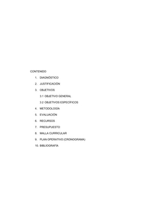 CONTENIDO
1. DIAGNÓSTICO
2. JUSTIFICACIÓN
3. OBJETIVOS
3.1 OBJETIVO GENERAL
3.2 OBJETIVOS ESPECÍFICOS
4. METODOLOGÍA
5. EVALUACIÓN
6. RECURSOS
7. PRESUPUESTO
8. MALLA CURRICULAR
9. PLAN OPERATIVO (CRONOGRAMA)
10. BIBLIOGRAFÍA
 