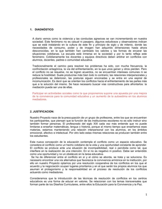 1. DIAGNÓSTICO
A diario vemos como la violencia y las conductas agresivas se van incrementando en nuestra
sociedad. Este fenómeno no es casual ni pasajero, algunos estudiosos y observadores indican
que se está instalando en la cultura de este fin y principio de siglo y de milenio, donde las
necesidades de consumo, poder y de imagen han adquirido dimensiones hasta ahora
desconocidas, en la que también han cambiado los valores y las formas de encarar las
situaciones cotidianas. La escuela está inmersa en la sociedad y por lo tanto refleja este
fenómeno. Cotidianamente los docentes y equipos directivos deben arbitrar en conflictos con
alumnos, docentes, padres o comunidad educativa.
Tradicionalmente el camino para resolver los problemas ha sido, con mucha frecuencia, la
confrontación antagónica, la vía del enfrentamiento, en la que unos ganan y otros pierden. Pero
el conflicto no se resuelve, no se logran acuerdos, no se encuentran intereses comunes ni se
reduce la hostilidad. Suele producirse más bien todo lo contrario; las relaciones interpersonales y
profesionales se deterioran, las posturas siguen enconadas y se entra en una espiral de
incomunicación. Es decir que se orientan los conflictos hacia el enfrentamiento de las partes más
que a la solución del mismo. Se hace necesario buscar vías constructivas para afrontarlos: la
mediación puede ser una de ellas.
Participar en actividades sociales como la que proponemos supone una apuesta por una mejora
de la convivencia para la comunidad educativa y un aumento de la autoestima en los alumnos
mediadores.
2. JUSTIFICACION:
Nuestro Proyecto nace de la preocupación de un grupo de profesores, entre los que se encuentran
los participantes, que piensan que la función de las instituciones escolares no es sólo instruir sino
también formar personas. El profesorado del siglo XXI cada vez más entiende que no puede
limitarse a enseñar matemáticas, lengua o historia, porque al mismo tiempo que enseñamos esas
materias, estamos manteniendo una relación interpersonal con los alumnos, en los ámbitos
emocional, afectivo e intelectual. Por otro lado estas mismas relaciones se producen también entre
los estudiantes.
Esta nueva concepción de la educación contempla el conflicto como un espacio educativo. Se
considera el conflicto como un hecho cotidiano de la vida y una oportunidad constante de aprender.
El conflicto se produce ante una situación de incompatibilidad, real o percibida como tal, que
interfiere en la realización de una intención. En sí no es negativo ni positivo. Debe ser entendido
como una oportunidad y no un obstáculo en la tarea educativa.
Se ha de diferenciar entre el conflicto en sí y el cómo se aborda, se trata y se soluciona. Es
necesario encontrar una vía alternativa que favorezca la convivencia armónica en la institución, por
ello en nuestro Proyecto optamos por una resolución cooperativa de los conflictos en los que el
acuerdo y la negociación ocupan lugares prioritarios y en el que serán los propios alumnos los que
asuman el protagonismo y la responsabilidad en el proceso de resolución de los conflictos
actuando como mediadores.
Consideramos que la introducción de las técnicas de resolución de conflictos en los centros
educativos es una forma de educar en valores. Se relacionan con los temas transversales que
forman parte de los Diseños Curriculares, entre ellos la Educación para la Convivencia y la Paz.
1
 