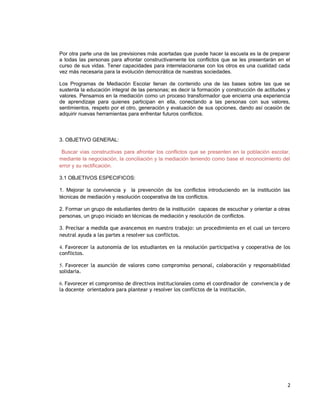 Por otra parte una de las previsiones más acertadas que puede hacer la escuela es la de preparar
a todas las personas para afrontar constructivamente los conflictos que se les presentarán en el
curso de sus vidas. Tener capacidades para interrelacionarse con los otros es una cualidad cada
vez más necesaria para la evolución democrática de nuestras sociedades.
Los Programas de Mediación Escolar llenan de contenido una de las bases sobre las que se
sustenta la educación integral de las personas; es decir la formación y construcción de actitudes y
valores. Pensamos en la mediación como un proceso transformador que encierra una experiencia
de aprendizaje para quienes participan en ella, conectando a las personas con sus valores,
sentimientos, respeto por el otro, generación y evaluación de sus opciones, dando así ocasión de
adquirir nuevas herramientas para enfrentar futuros conflictos.
3. OBJETIVO GENERAL:
Buscar vías constructivas para afrontar los conflictos que se presenten en la población escolar,
mediante la negociación, la conciliación y la mediación teniendo como base el reconocimiento del
error y su rectificación.
3.1 OBJETIVOS ESPECIFICOS:
1. Mejorar la convivencia y la prevención de los conflictos introduciendo en la institución las
técnicas de mediación y resolución cooperativa de los conflictos.
2. Formar un grupo de estudiantes dentro de la institución capaces de escuchar y orientar a otras
personas, un grupo iniciado en técnicas de mediación y resolución de conflictos.
3. Precisar a medida que avancemos en nuestro trabajo: un procedimiento en el cual un tercero
neutral ayuda a las partes a resolver sus conflictos.
4. Favorecer la autonomía de los estudiantes en la resolución participativa y cooperativa de los
conflictos.
5. Favorecer la asunción de valores como compromiso personal, colaboración y responsabilidad
solidaria.
6. Favorecer el compromiso de directivos institucionales como el coordinador de convivencia y de
la docente orientadora para plantear y resolver los conflictos de la institución.
2
 