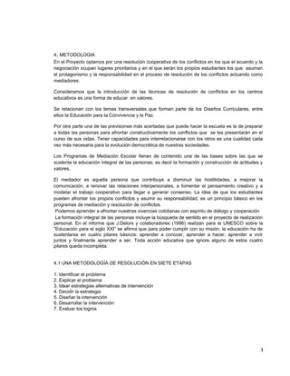 4. METODOLOGIA
En el Proyecto optamos por una resolución cooperativa de los conflictos en los que el acuerdo y la
negociación ocupan lugares prioritarios y en el que serán los propios estudiantes los que asuman
el protagonismo y la responsabilidad en el proceso de resolución de los conflictos actuando como
mediadores.
Consideramos que la introducción de las técnicas de resolución de conflictos en los centros
educativos es una forma de educar en valores.
Se relacionan con los temas transversales que forman parte de los Diseños Curriculares, entre
ellos la Educación para la Convivencia y la Paz.
Por otra parte una de las previsiones más acertadas que puede hacer la escuela es la de preparar
a todas las personas para afrontar constructivamente los conflictos que se les presentarán en el
curso de sus vidas. Tener capacidades para interrelacionarse con los otros es una cualidad cada
vez más necesaria para la evolución democrática de nuestras sociedades.
Los Programas de Mediación Escolar llenan de contenido una de las bases sobre las que se
sustenta la educación integral de las personas; es decir la formación y construcción de actitudes y
valores.
El mediador es aquella persona que contribuye a disminuir las hostilidades, a mejorar la
comunicación, a renovar las relaciones interpersonales, a fomentar el pensamiento creativo y a
modelar el trabajo cooperativo para llegar a generar consenso. La idea de que los estudiantes
pueden afrontar los propios conflictos y asumir su responsabilidad, es un principio básico en los
programas de mediación y resolución de conflictos.
Podemos aprender a afrontar nuestras vivencias cotidianas con espíritu de diálogo y cooperación
La formación integral de las personas incluye la búsqueda de sentido en el proyecto de realización
personal. En el informe que J.Delors y colaboradores (1996) realizan para la UNESCO sobre la
“Educación para el siglo XXI” se afirma que para poder cumplir con su misión, la educación ha de
sustentarse en cuatro pilares básicos: aprender a conocer, aprender a hacer, aprender a vivir
juntos y finalmente aprender a ser. Toda acción educativa que ignore alguno de estos cuatro
pilares queda incompleta.
4.1 UNA METODOLOGÍA DE RESOLUCIÓN EN SIETE ETAPAS
1. Identificar el problema
2. Explicar el problema
3. Idear estrategias alternativas de intervención
4. Decidir la estrategia
5. Diseñar la intervención
6. Desarrollar la intervención
7. Evaluar los logros
3
 