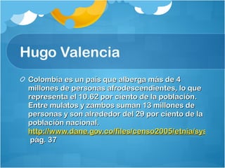 Hugo Valencia  Colombia es un país que alberga más de 4 millones de personas afrodescendientes, lo que representa el 10.62 por ciento de la población. Entre mulatos y zambos suman 13 millones de personas y son alrededor del 29 por ciento de la población nacional.  http://www.dane.gov.co/files/censo2005/etnia/sys/colombia_nacion.pdf  pág. 37  