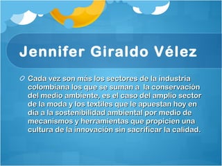 Jennifer Giraldo Vélez   Cada vez son más los sectores de la industria colombiana los que se suman a  la conservación del medio ambiente, es el caso del amplio sector de la moda y los textiles que le apuestan hoy en día a la sostenibilidad ambiental por medio de mecanismos y herramientas que propicien una cultura de la innovación sin sacrificar la calidad. 
