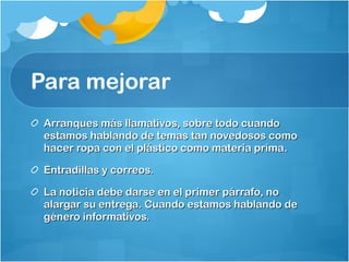 Para mejorar  Arranques más llamativos, sobre todo cuando estamos hablando de temas tan novedosos como hacer ropa con el plástico como materia prima.  Entradillas y correos. La noticia debe darse en el primer párrafo, no alargar su entrega. Cuando estamos hablando de género informativos.  