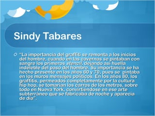 Sindy Tabares “ La importancia del graffiti se remonta a los inicios del hombre, cuando en las cavernas se pintaban con sangre los primeros  stencil , dejando así huella indeleble del paso del hombre. Su importancia se ha hecho presente en los años 60 y 70, pues se  pintaba en los muros mensajes políticos. En los años 80, los graffitis, permeados completamente por la cultura hip hop, se tomarían los carros de los metros, sobre todo en Nueva York, convirtiéndose en ese arte subterráneo que se fabricaba de noche y aparecía de día”. 