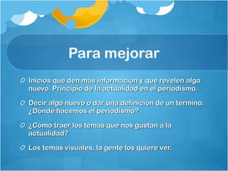 Para mejorar Inicios que den más información y que revelen algo nuevo. Principio de la actualidad en el periodismo.  Decir algo nuevo o dar una definición de un término. ¿Dónde hacemos el periodismo? ¿Cómo traer los temas que nos gustan a la actualidad?  Los temas visuales, la gente los quiere ver.  
