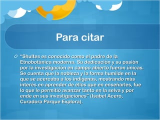 Para citar “ Shultes es conocido como el padre de la Etnobotánica moderna. Su dedicación y su pasión por la investigación en campo abierto fueron únicas. Se cuenta que la nobleza y la forma humilde en la que se acercaba a los indígenas, mostrando más interés en aprender de ellos que en enseñarles, fue lo que le permitió avanzar tanto en la selva y por ende en sus investigaciones” (Isabel Acero, Curadora Parque Explora). 