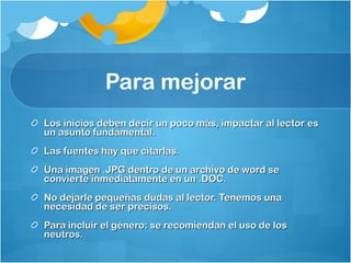 Para mejorar Los inicios deben decir un poco más, impactar al lector es un asunto fundamental.  Las fuentes hay que citarlas.  Una imagen .JPG dentro de un archivo de word se convierte inmediatamente en un .DOC.  No dejarle pequeñas dudas al lector. Tenemos una necesidad de ser precisos.  Para incluir el género: se recomiendan el uso de los neutros.  