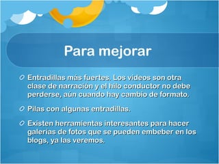 Para mejorar  Entradillas más fuertes. Los videos son otra clase de narración y el hilo conductor no debe perderse, aún cuando hay cambio de formato.  Pilas con algunas entradillas.  Existen herramientas interesantes para hacer galerías de fotos que se pueden embeber en los blogs, ya las veremos.  
