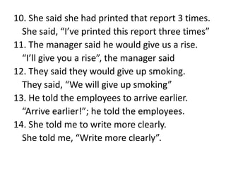 10. She said she had printed that report 3 times.
She said, “I’ve printed this report three times”
11. The manager said he would give us a rise.
“I’ll give you a rise”, the manager said
12. They said they would give up smoking.
They said, “We will give up smoking”
13. He told the employees to arrive earlier.
“Arrive earlier!”; he told the employees.
14. She told me to write more clearly.
She told me, “Write more clearly”.

 
