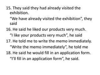 15. They said they had already visited the
exhibition.
“We have already visited the exhibition”, they
said
16. He said he liked our products very much.
“I like your products very much”, he said
17. He told me to write the memo immediately.
“Write the memo immediately”, he told me
18. He said he would fill in an application form.
“I’ll fill in an application form”, he said.

 
