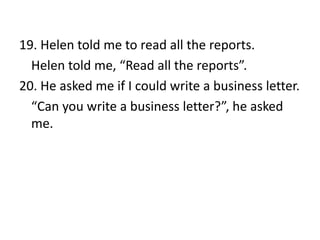 19. Helen told me to read all the reports.
Helen told me, “Read all the reports”.
20. He asked me if I could write a business letter.
“Can you write a business letter?”, he asked
me.

 