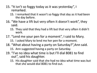 15. “It isn’t so foggy today as it was yesterday”, I
remarked.
15. I remarked that it wasn’t so foggy that day as it had been
the day before.

16. “We have a lift but very often it doesn’t work”, they
said.
15. They said that they had a lift but that very often it didn’t
work.

17. “Lend me your pen for a moment”, I said to Mary.
15. I asked Mary to lend me her pen for a moment.

18. “What about having a party on Saturday?”,Ann said.
15. Ann suggested having a party on Saturday.

19. “I’ve no idea what time is but I’ll dial 8081 to find
out”, said his daughter.
15. His daughter said that she had no idea what time was but
that she would dial 8081 to find out.

 