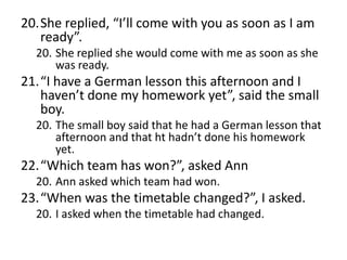 20.She replied, “I’ll come with you as soon as I am
ready”.
20. She replied she would come with me as soon as she
was ready.

21.“I have a German lesson this afternoon and I
haven’t done my homework yet”, said the small
boy.
20. The small boy said that he had a German lesson that
afternoon and that ht hadn’t done his homework
yet.

22.“Which team has won?”, asked Ann
20. Ann asked which team had won.

23.“When was the timetable changed?”, I asked.
20. I asked when the timetable had changed.

 