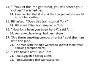 24. “If you let the iron get to hot, you will scorch your
clothes”, I warned her.
24. I warned her that if she let the iron get hot she would
scorch her clothes.

25. Bill asked, “Does this train stop at York?
24. Bill asked if that train stopped at York.

26. “How long have you been here?”, said Ann.
24. Ann asked how long I had been there

27. “Are there smoking compartments?”, said the man
with the pipe.
24. The man with the pipe wanted to know if there were
smoking compartments.

28. “Let’s have a rest”, said Tom.
24. Tom suggested having a rest.
25. Tom suggested that we have a rest.

 