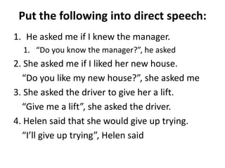 Put the following into direct speech:
1. He asked me if I knew the manager.
1. “Do you know the manager?”, he asked

2. She asked me if I liked her new house.
“Do you like my new house?”, she asked me
3. She asked the driver to give her a lift.
“Give me a lift”, she asked the driver.
4. Helen said that she would give up trying.
“I’ll give up trying”, Helen said

 