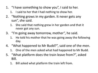 1. “I have something to show you”, I said to her.
1. I said to her that I had nothing to show her.

2. “Nothing grows in my garden. It never gets any
sun”, she said.
1. She said that nothing grew in her garden and that it
never got any sun.

3. “I’m going away tomorrow, mother”, he said.
1. He told his mother that he was going away the following
day.

4. “What happened to Mr Budd?”, said one of the men.
1. One of the men asked what had happened to Mr Budd.

5. “What platform does the train leave from?”, asked
Bill.
1. Bill asked what platform the train left from.

 