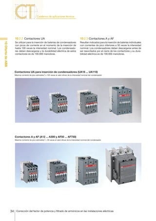 34 Corrección del factor de potencia y filtrado de armónicos en las instalaciones eléctricas
10OfertadeABB
10.2.2	Contactores UA
Se utilizan para la inserción de baterías de condensadores
con picos de corriente en el momento de la inserción de
hasta 100 veces la intensidad nominal. Los condensado-
res deben descargarse y la durabilidad eléctrica de estos
contactores es de 100.000 maniobras.
10.2.3 Contactores A y AF
Resultan indicados para la inserción de baterías individuales
con corrientes de pico inferiores a 30 veces la intensidad
nominal. Los condensadores deben descargarse antes de
ser reexcitados por el cierre de los contactores y su dura-
bilidad eléctrica es de 100.000 maniobras.
Contactores UA para inserción de condensadores (UA16 ... UA110)
Máxima corriente de pico admisible Î ≤ 100 veces el valor eficaz de la intensidad nominal del condensador.
Contactores A y AF (A12 ... A300 y AF50 ... AF750)
Máxima corriente de pico admisible Î < 30 veces el valor eficaz de la intensidad nominal del condensador.
 