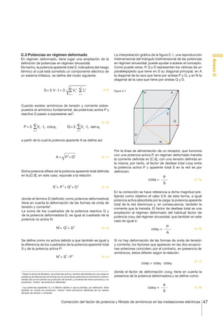 47Corrección del factor de potencia y filtrado de armónicos en las instalaciones eléctricas
AnexoC
[C.9]
[C.10]
[C.11]
[C.12]
[C.13]
[C.14]
[C.15]
[C.16]
[C.17]
[C.18]
C.3 Potencias en régimen deformado
En régimen deformado, tiene lugar una ampliación de la
definición de potencias en régimen sinusoidal.
De hecho, la potencia aparente total S, indicadora del riesgo
térmico al cual está sometido un componente eléctrico de
un sistema trifásico, se define del modo siguiente:
S= 3⋅V ⋅ I = 3⋅ Vk
2
k=1
∞
Σ ⋅ Ik
2
k=1
∞
Σ
Cuando existen armónicos de tensión y corriente sobre-
puestos al armónico fundamental, las potencias activa P y
reactiva Q pasan a expresarse así2
:
P = 3⋅ Vk ⋅ Ik ⋅ cosϕk
k=1
∞
∑ Q= 3⋅ Vk ⋅ Ik ⋅ senϕk
k=1
∞
∑
a partir de lo cual la potencia aparente A se define así:
A = +P2
Q2
Dicha potencia difiere de la potencia aparente total definida
en la [C.9]; en este caso, equivale a la relación:
=S2
P2
Q2
+ D2
+
donde el término D (definido como potencia deformadora)
tiene en cuenta la deformación de las formas de onda de
tensión y corriente3
.
La suma de los cuadrados de la potencia reactiva Q y
de la potencia deformadora D, es igual al cuadrado de la
potencia no activa N:
=N2
Q2
D2
+
Se define como no activa debido a que también es igual a
la diferencia de los cuadrados de la potencia aparente total
S y de la potencia activa P:
=N2
S2
P2
-
2
Según la teoría de Budeanu, las potencias activa y reactiva absorbidas por una carga en
presencia de distorsiones armónicas son la suma de las potencias en el armónico k-ésimo,
donde sólo se encuentran los productos de tensión y corriente del mismo armónico y no
productos "mixtos" de armónicos diferentes.
3
Las potencias aparentes S y A difieren debido a que la primera, por definición, tiene
también en cuenta los productos "mixtos" entre armónicos diferentes de los valores
eficaces de tensión y corriente.
La interpretación gráfica de la figura C.1, una reproducción
tridimensional del triángulo bidimensional de las potencias
en régimen sinusoidal, puede ayudar a aclarar el concepto.
Como puede verse, P, Q y D representan los vértices de un
paralelepípedo que tiene en S su diagonal principal, en A
la diagonal de la cara que tiene por aristas P y Q, y en N la
diagonal de la cara que tiene por aristas Q y D.
P
Q
S
N
D
A
Figura C.1
Por la línea de alimentación de un receptor, que funciona
con una potencia activa P, en régimen deformado transita
la corriente definida en [C.6], con una tensión definida en
la misma, por tanto, el factor de desfase total cosf entre
la potencia activa P y aparente total S en la red es por
definición:
cosf =
P
S
En la corrección se hace referencia a dicha magnitud pre-
fijando como objetivo el valor 0.9; de esta forma, a igual
potencia activa absorbida por la carga, la potencia aparente
total de la red disminuye y, en consecuencia, también la
corriente que la transita. El factor de desfase total es una
ampliación al régimen deformado del habitual factor de
potencia cosj del régimen sinusoidal, que también en este
caso es igual a:
cosϕ =
P
A
Si no hay deformación de las formas de onda de tensión
y corriente, los factores que aparecen en las dos ecuacio-
nes anteriores coinciden; por el contrario, en presencia de
armónicos, éstos difieren según la relación:
cosφ = cosϕ cosψ⋅
donde el factor de deformación cos
€
ψ tiene en cuenta la
presencia de la potencia deformadora y se define como:
=cosψ
A
S
 