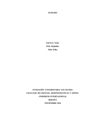 GLOSARY
Guerrero Yeine.
Peña Alejandra.
Ortiz Erika
FUNDACIÓN UNIVERSITARIA SAN MATEO.
FACULTAD DE CIENCIAS ADMINISTRATIVAS Y AFINES.
COMERCIO INTERNACIONAL
BOGOTÁ
NOVIEMBRE 2016
 