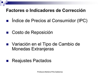 Factores o Indicadores de Corrección

   Índice de Precios al Consumidor (IPC)

   Costo de Reposición

   Variación en el Tipo de Cambio de
    Monedas Extranjeras

   Reajustes Pactados

                Profesora Marlene Piña Galdames
 
