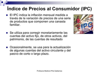 Índice de Precios al Consumidor (IPC)
   El IPC indica la inflación mensual medida a
    través de la variación de precios de una serie
    de productos que componen una canasta
    familiar.

   Se utiliza para corregir monetariamente las
    cuentas del activo fijo, de otros activos, del
    patrimonio, de las cuentas de resultado

   Ocasionalmente, se usa para la actualización
    de algunas cuentas del activo circulante y del
    pasivo de corto o largo plazo.




                         Profesora Marlene Piña Galdames
 