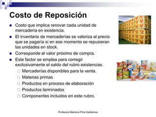 Costo de Reposición
   Costo que implica renovar cada unidad de
    mercadería en existencia.
   El inventario de mercaderías se valoriza al precio
    que se pagaría si en ese momento se repusieran
    las unidades en stock.
   Corresponde al valor próximo de compra.
   Este factor se emplea para corregir
    exclusivamente el saldo del rubro existencias.
      Mercaderías disponibles para la venta.
      Materias primas
      Productos en proceso de elaboración
      Productos terminados
      Componentes incluidos en este rubro.



                          Profesora Marlene Piña Galdames
 