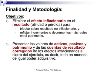 Finalidad y Metodología:
Objetivos:
a) Eliminar el efecto inflacionario en el
   resultado (utilidad o pérdida) para:
         tributar sobre resultado no inflacionario, y
         reflejar incrementos o decrementos más reales
          en el patrimonio.

b)   Presentar los valores de activos, pasivos y
     patrimonio y de las cuentas de resultado
     corregidos de los efectos inflacionarios al
     cierre del ejercicio, es decir, todo en moneda
     de igual poder adquisitivo.

                    Profesora Marlene Piña Galdames
 