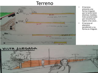 Terreno

•

•

El terreno
presenta una
forma irregular,
por lo tanto tiene
distintas medidas.
Está caracterizado
por encontrarse
lejano a las casas .
El terreno el
plano(sin
pendiente), y su
forma es irregular.

 