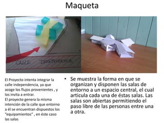 Maqueta

El Proyecto intenta integrar la
calle independencia, ya que
acoge los flujos provenientes , y
los invita a entrar.
El proyecto genera la misma
intención de la calle que entorno
a él se encuentran dispuestos los
“equipamientos” , en éste caso
las salas

• Se muestra la forma en que se
organizan y disponen las salas de
entorno a un espacio central, el cual
articula cada una de éstas salas. Las
salas son abiertas permitiendo el
paso libre de las personas entre una
a otra.

 