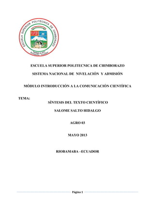 Página 1
ESCUELA SUPERIOR POLITECNICA DE CHIMBORAZO
SISTEMA NACIONAL DE NIVELACIÓN Y ADMISIÓN
MÓDULO INTRODUCCIÓN A LA COMUNICACIÓN CIENTÍFICA
TEMA:
SÍNTESIS DEL TEXTO CIENTÍFICO
SALOME SALTO HIDALGO
AGRO 03
MAYO 2013
RIOBAMABA –ECUADOR
 