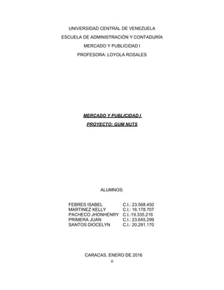 0
UNIVERSIDAD CENTRAL DE VENEZUELA
ESCUELA DE ADMINISTRACIÓN Y CONTADURÍA
MERCADO Y PUBLICIDAD I
PROFESORA: LOYOLA ROSALES
MERCADO Y PUBLICIDAD I
PROYECTO: GUM NUTS
ALUMNOS:
FEBRES ISABEL
MARTINEZ KELLY
PACHECO JHONHENRY
PRIMERA JUAN
SANTOS DIOCELYN
C.I.: 23.568.450
C.I.: 16.178.707
C.I.:19.335.216
C.I.: 23.645.299
C.I.: 20.291.170
CARACAS, ENERO DE 2016
 
