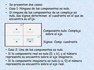 • Se presentan dos casos:
• Caso 1: Ninguna de las componentes es nula.
• Si ninguna de las componentes de un complejo es
  nula, sus signos determinan el cuadrante en el que se
  encuentra su afijo.


                           Componente nula: Complejo
                            sobre el eje.

                           Signos Comp: cuadrante

• Caso 2: Una de las componentes es nula.
• Si la componente real es nula (0; ± b), y el número
representa su encuentro sobre el eje imaginario.
• Si la componente imaginaria es nula (± a; 0) el número
representa su encuentro sobre el eje real.
 
