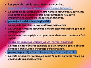 • Un poco de teoría para tener en cuenta…
• Suma de números complejos en forma binomica:
• La suma de dos complejos es otro número complejo; su parte real
  es la suma de las partes reales de los sumandos y su parte
  imaginaria es la suma de las partes imaginarias.
• (a + b i) + (c + d i) = (a + c) + (b + d i)
• La suma de complejos es conmutativa y asociativa
• La suma de números complejos tiene un elemento neutro que es el
  complejo (0;0)
• La suma de un complejo y su opuesto es el elemento neutro z + (-z)
  = (0;0)
• Resta de números complejos en forma binómica:
• La resta de dos números complejo es otro complejo que se obtiene
  sumando al minuendo el opuesto del sustraendo.
• (a + b i ) – (c + d i ) = (a + b i ) + (-c – d i ) = (a – c ) + (b – d ) i
• La resta de números complejos, como la de los números reales, no
  es conmutativa ni asociativa.
 