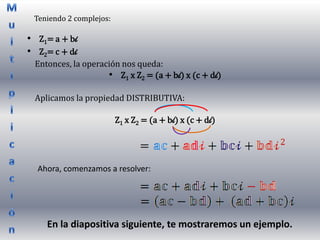 Teniendo 2 complejos:

• Z1= a + bi
• Z2= c + di
 Entonces, la operación nos queda:
                    • Z1 x Z2 = (a + bi) x (c + di)

 Aplicamos la propiedad DISTRIBUTIVA:

                         Z1 x Z2 = (a + bi) x (c + di)




  Ahora, comenzamos a resolver:




    En la diapositiva siguiente, te mostraremos un ejemplo.
 