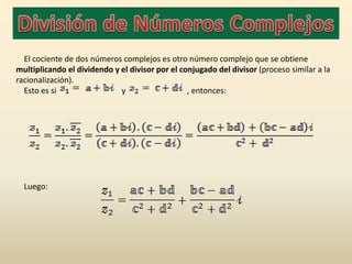 El cociente de dos números complejos es otro número complejo que se obtiene
multiplicando el dividendo y el divisor por el conjugado del divisor (proceso similar a la
racionalización).
  Esto es si                 y                   , entonces:




  Luego:
 