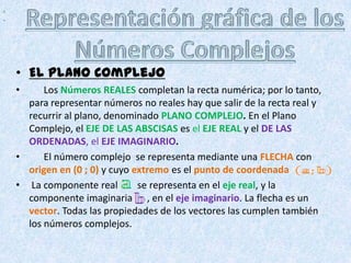 ,
.




    • El Plano Complejo
    •     Los Números REALES completan la recta numérica; por lo tanto,
      para representar números no reales hay que salir de la recta real y
      recurrir al plano, denominado PLANO COMPLEJO. En el Plano
      Complejo, el EJE DE LAS ABSCISAS es el EJE REAL y el DE LAS
      ORDENADAS, el EJE IMAGINARIO.
    •     El número complejo se representa mediante una FLECHA con
      origen en (0 ; 0) y cuyo extremo es el punto de coordenada
    • La componente real        se representa en el eje real, y la
      componente imaginaria , en el eje imaginario. La flecha es un
      vector. Todas las propiedades de los vectores las cumplen también
      los números complejos.
 