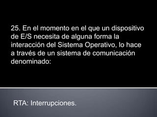 25. En el momento en el que un dispositivo
de E/S necesita de alguna forma la
interacción del Sistema Operativo, lo hace
a través de un sistema de comunicación
denominado:




RTA: Interrupciones.
 