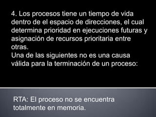 4. Los procesos tiene un tiempo de vida
dentro de el espacio de direcciones, el cual
determina prioridad en ejecuciones futuras y
asignación de recursos prioritaria entre
otras.
Una de las siguientes no es una causa
válida para la terminación de un proceso:




RTA: El proceso no se encuentra
totalmente en memoria.
 