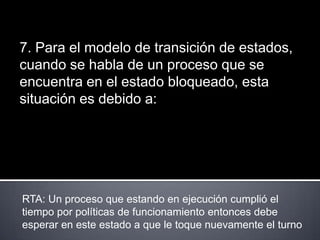 7. Para el modelo de transición de estados,
cuando se habla de un proceso que se
encuentra en el estado bloqueado, esta
situación es debido a:




RTA: Un proceso que estando en ejecución cumplió el
tiempo por políticas de funcionamiento entonces debe
esperar en este estado a que le toque nuevamente el turno
 