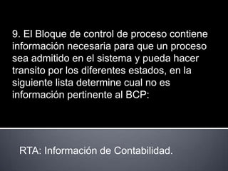 9. El Bloque de control de proceso contiene
información necesaria para que un proceso
sea admitido en el sistema y pueda hacer
transito por los diferentes estados, en la
siguiente lista determine cual no es
información pertinente al BCP:




 RTA: Información de Contabilidad.
 