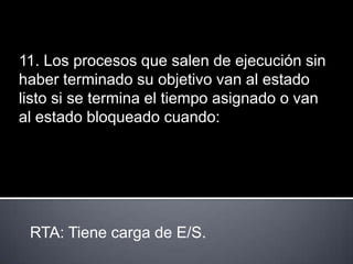 11. Los procesos que salen de ejecución sin
haber terminado su objetivo van al estado
listo si se termina el tiempo asignado o van
al estado bloqueado cuando:




 RTA: Tiene carga de E/S.
 