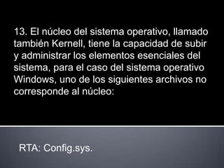 13. El núcleo del sistema operativo, llamado
también Kernell, tiene la capacidad de subir
y administrar los elementos esenciales del
sistema, para el caso del sistema operativo
Windows, uno de los siguientes archivos no
corresponde al núcleo:




 RTA: Config.sys.
 