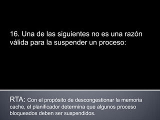 16. Una de las siguientes no es una razón
válida para la suspender un proceso:




RTA: Con el propósito de descongestionar la memoria
cache, el planificador determina que algunos proceso
bloqueados deben ser suspendidos.
 